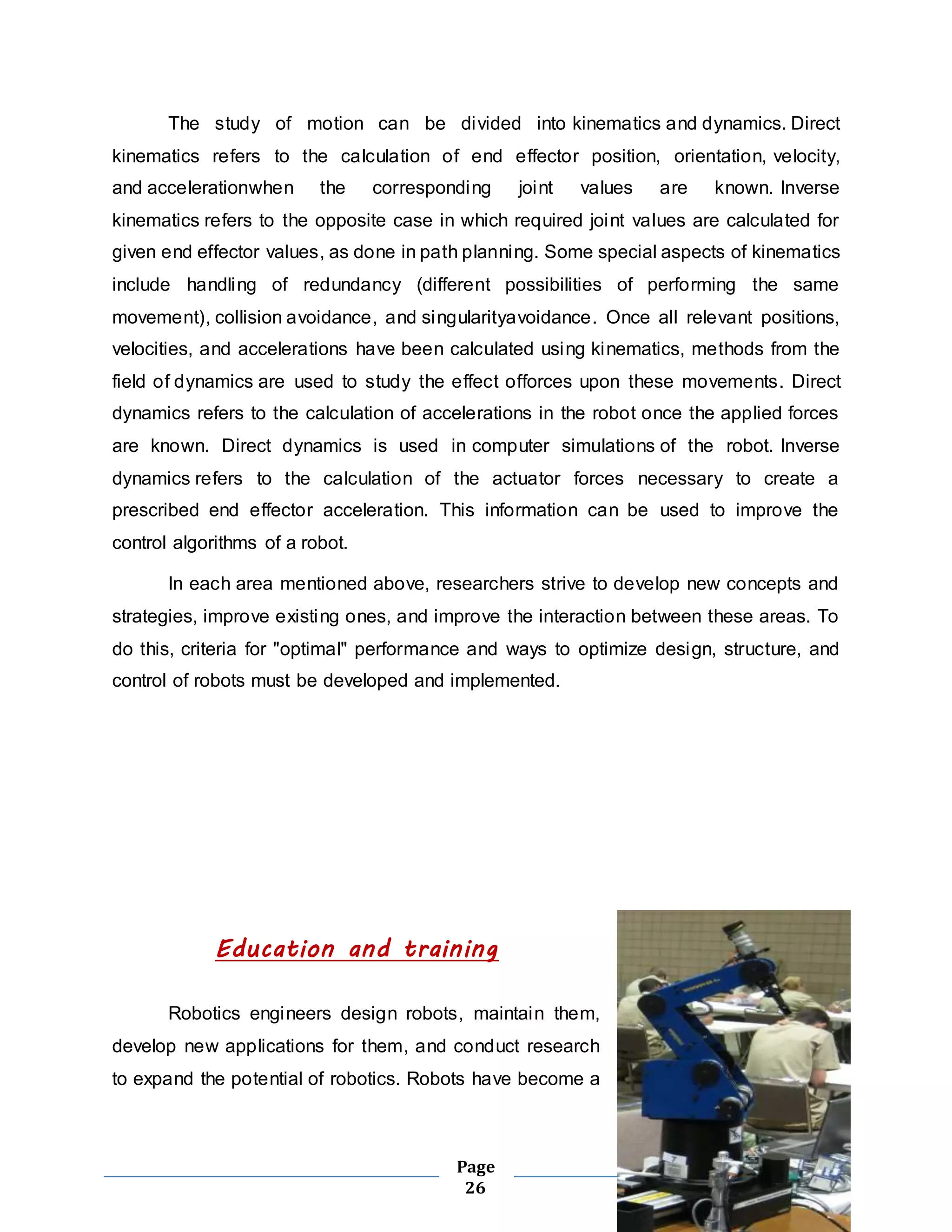 The study of motion can be divided into kinematics and dynamics. Direct 
kinematics refers to the calculation of end effector position, orientation, velocity, 
and accelerationwhen the corresponding joint values are known. Inverse 
kinematics refers to the opposite case in which required joint values are calculated for 
given end effector values, as done in path planning. Some special aspects of kinematics 
include handling of redundancy (different possibilities of performing the same 
movement), collision avoidance, and singularityavoidance. Once all relevant positions, 
velocities, and accelerations have been calculated using kinematics, methods from the 
field of dynamics are used to study the effect offorces upon these movements. Direct 
dynamics refers to the calculation of accelerations in the robot once the applied forces 
are known. Direct dynamics is used in computer simulations of the robot. Inverse 
dynamics refers to the calculation of the actuator forces necessary to create a 
prescribed end effector acceleration. This information can be used to improve the 
control algorithms of a robot. 
In each area mentioned above, researchers strive to develop new concepts and 
strategies, improve existing ones, and improve the interaction between these areas. To 
do this, criteria for "optimal" performance and ways to optimize design, structure, and 
control of robots must be developed and implemented. 
Education and training 
Robotics engineers design robots, maintain them, 
develop new applications for them, and conduct research 
to expand the potential of robotics. Robots have become a 
Page 
26 
 