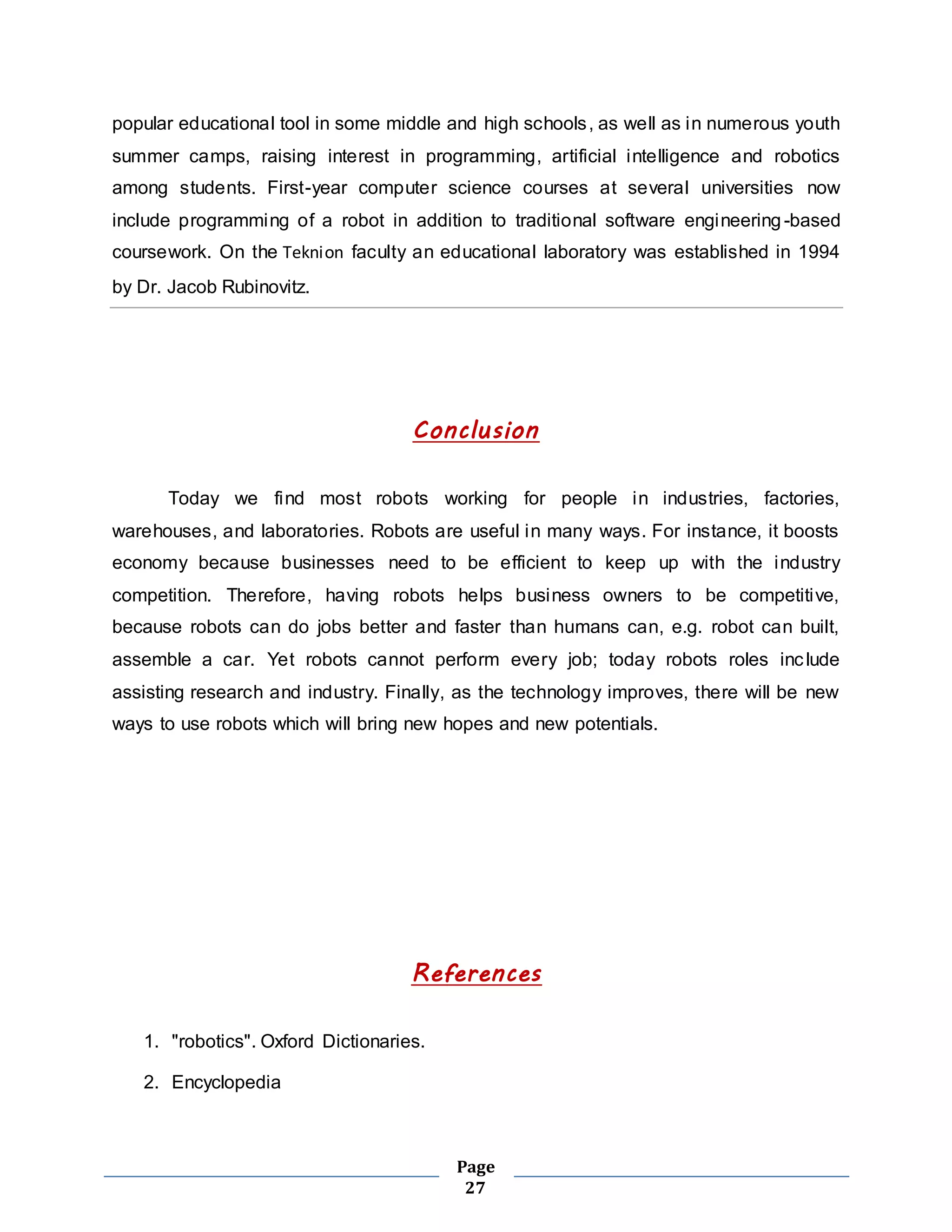 popular educational tool in some middle and high schools, as well as in numerous youth 
summer camps, raising interest in programming, artificial intelligence and robotics 
among students. First-year computer science courses at several universities now 
include programming of a robot in addition to traditional software engineering -based 
coursework. On the Teknion faculty an educational laboratory was established in 1994 
by Dr. Jacob Rubinovitz. 
Conclusion 
Today we find most robots working for people in industries, factories, 
warehouses, and laboratories. Robots are useful in many ways. For instance, it boosts 
economy because businesses need to be efficient to keep up with the industry 
competition. Therefore, having robots helps business owners to be competitive, 
because robots can do jobs better and faster than humans can, e.g. robot can built, 
assemble a car. Yet robots cannot perform every job; today robots roles inc lude 
assisting research and industry. Finally, as the technology improves, there will be new 
ways to use robots which will bring new hopes and new potentials. 
References 
Page 
27 
1. "robotics". Oxford Dictionaries. 
2. Encyclopedia 
 