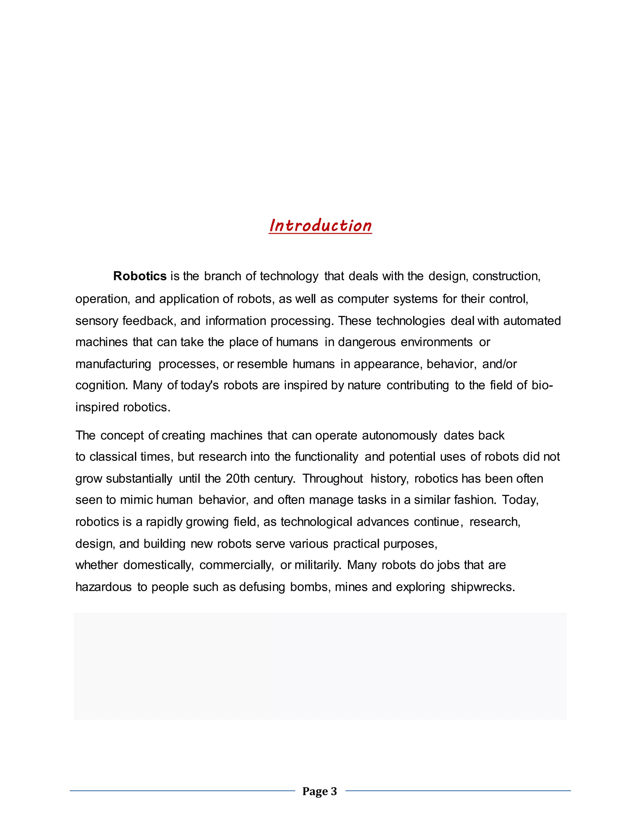 Introduction 
Robotics is the branch of technology that deals with the design, construction, 
operation, and application of robots, as well as computer systems for their control, 
sensory feedback, and information processing. These technologies deal with automated 
machines that can take the place of humans in dangerous environments or 
manufacturing processes, or resemble humans in appearance, behavior, and/or 
cognition. Many of today's robots are inspired by nature contributing to the field of bio-inspired 
Page 3 
robotics. 
The concept of creating machines that can operate autonomously dates back 
to classical times, but research into the functionality and potential uses of robots did not 
grow substantially until the 20th century. Throughout history, robotics has been often 
seen to mimic human behavior, and often manage tasks in a similar fashion. Today, 
robotics is a rapidly growing field, as technological advances continue, research, 
design, and building new robots serve various practical purposes, 
whether domestically, commercially, or militarily. Many robots do jobs that are 
hazardous to people such as defusing bombs, mines and exploring shipwrecks. 
 
