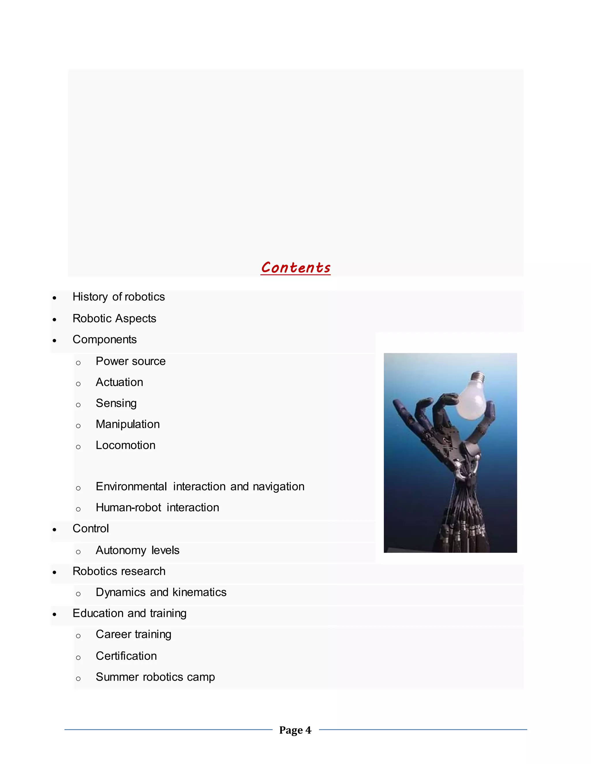 Contents 
Page 4 
 History of robotics 
 Robotic Aspects 
 Components 
o Power source 
o Actuation 
o Sensing 
o Manipulation 
o Locomotion 
o Environmental interaction and navigation 
o Human-robot interaction 
 Control 
o Autonomy levels 
 Robotics research 
o Dynamics and kinematics 
 Education and training 
o Career training 
o Certification 
o Summer robotics camp 
 