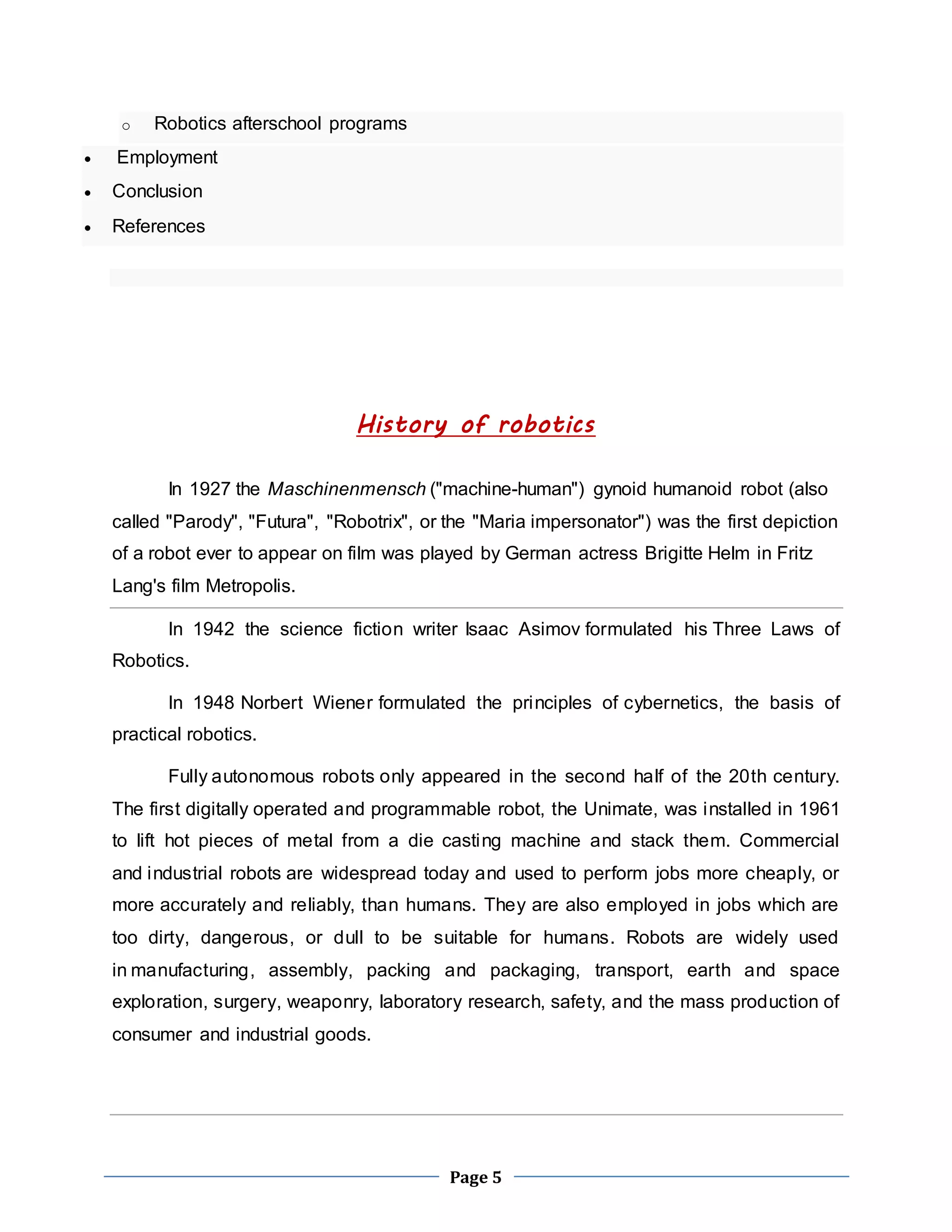 Page 5 
o Robotics afterschool programs 
 Employment 
 Conclusion 
 References 
History of robotics 
In 1927 the Maschinenmensch ("machine-human") gynoid humanoid robot (also 
called "Parody", "Futura", "Robotrix", or the "Maria impersonator") was the first depiction 
of a robot ever to appear on film was played by German actress Brigitte Helm in Fritz 
Lang's film Metropolis. 
In 1942 the science fiction writer Isaac Asimov formulated his Three Laws of 
Robotics. 
In 1948 Norbert Wiener formulated the principles of cybernetics, the basis of 
practical robotics. 
Fully autonomous robots only appeared in the second half of the 20th century. 
The first digitally operated and programmable robot, the Unimate, was installed in 1961 
to lift hot pieces of metal from a die casting machine and stack them. Commercial 
and industrial robots are widespread today and used to perform jobs more cheaply, or 
more accurately and reliably, than humans. They are also employed in jobs which are 
too dirty, dangerous, or dull to be suitable for humans. Robots are widely used 
in manufacturing, assembly, packing and packaging, transport, earth and space 
exploration, surgery, weaponry, laboratory research, safety, and the mass production of 
consumer and industrial goods. 
 