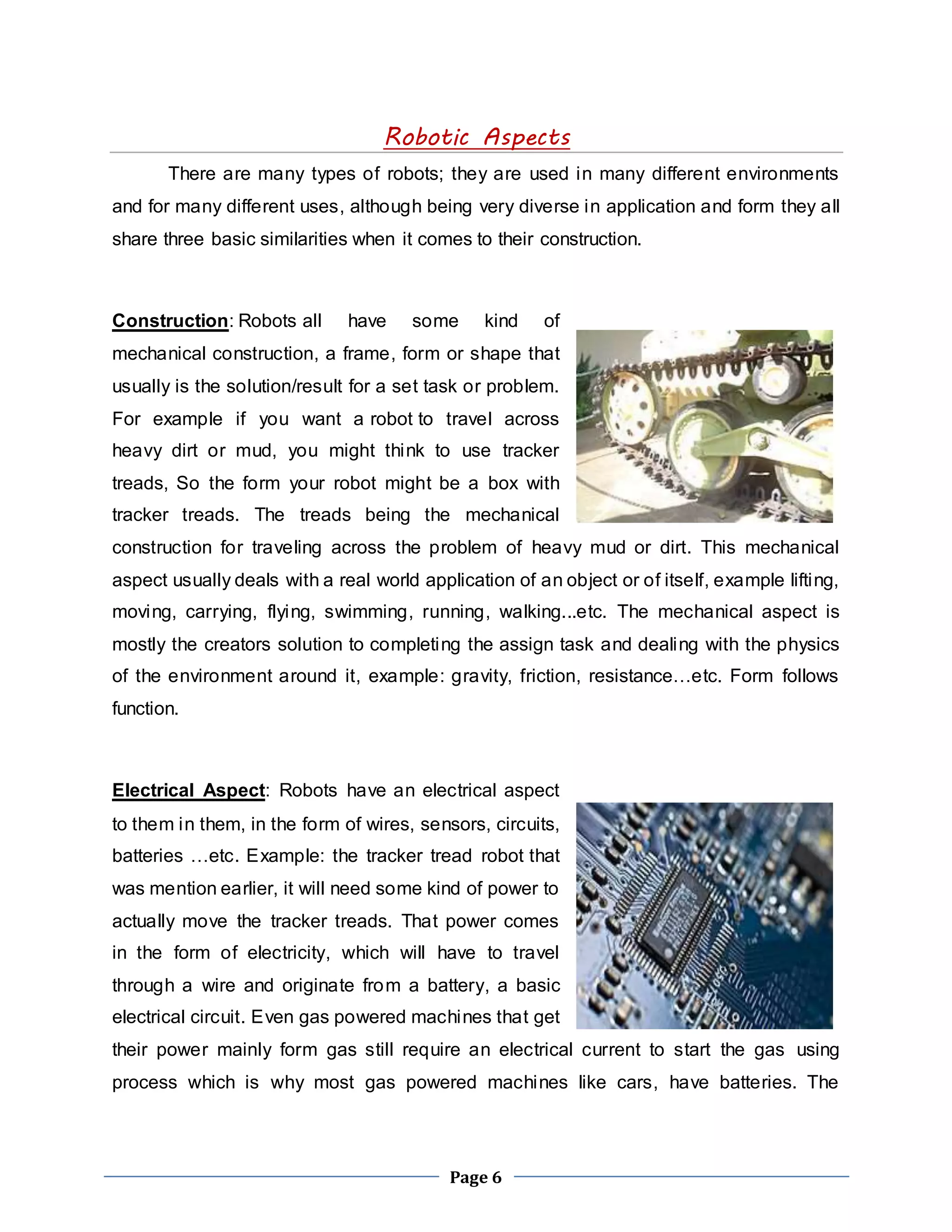 Robotic Aspects 
There are many types of robots; they are used in many different environments 
and for many different uses, although being very diverse in application and form they all 
share three basic similarities when it comes to their construction. 
Construction: Robots all have some kind of 
mechanical construction, a frame, form or shape that 
usually is the solution/result for a set task or problem. 
For example if you want a robot to travel across 
heavy dirt or mud, you might think to use tracker 
treads, So the form your robot might be a box with 
tracker treads. The treads being the mechanical 
construction for traveling across the problem of heavy mud or dirt. This mechanical 
aspect usually deals with a real world application of an object or of itself, example lifting, 
moving, carrying, flying, swimming, running, walking...etc. The mechanical aspect is 
mostly the creators solution to completing the assign task and dealing with the physics 
of the environment around it, example: gravity, friction, resistance…etc. Form follows 
function. 
Electrical Aspect: Robots have an electrical aspect 
to them in them, in the form of wires, sensors, circuits, 
batteries …etc. Example: the tracker tread robot that 
was mention earlier, it will need some kind of power to 
actually move the tracker treads. That power comes 
in the form of electricity, which will have to travel 
through a wire and originate from a battery, a basic 
electrical circuit. Even gas powered machines that get 
their power mainly form gas still require an electrical current to start the gas using 
process which is why most gas powered machines like cars, have batteries. The 
Page 6 
 
