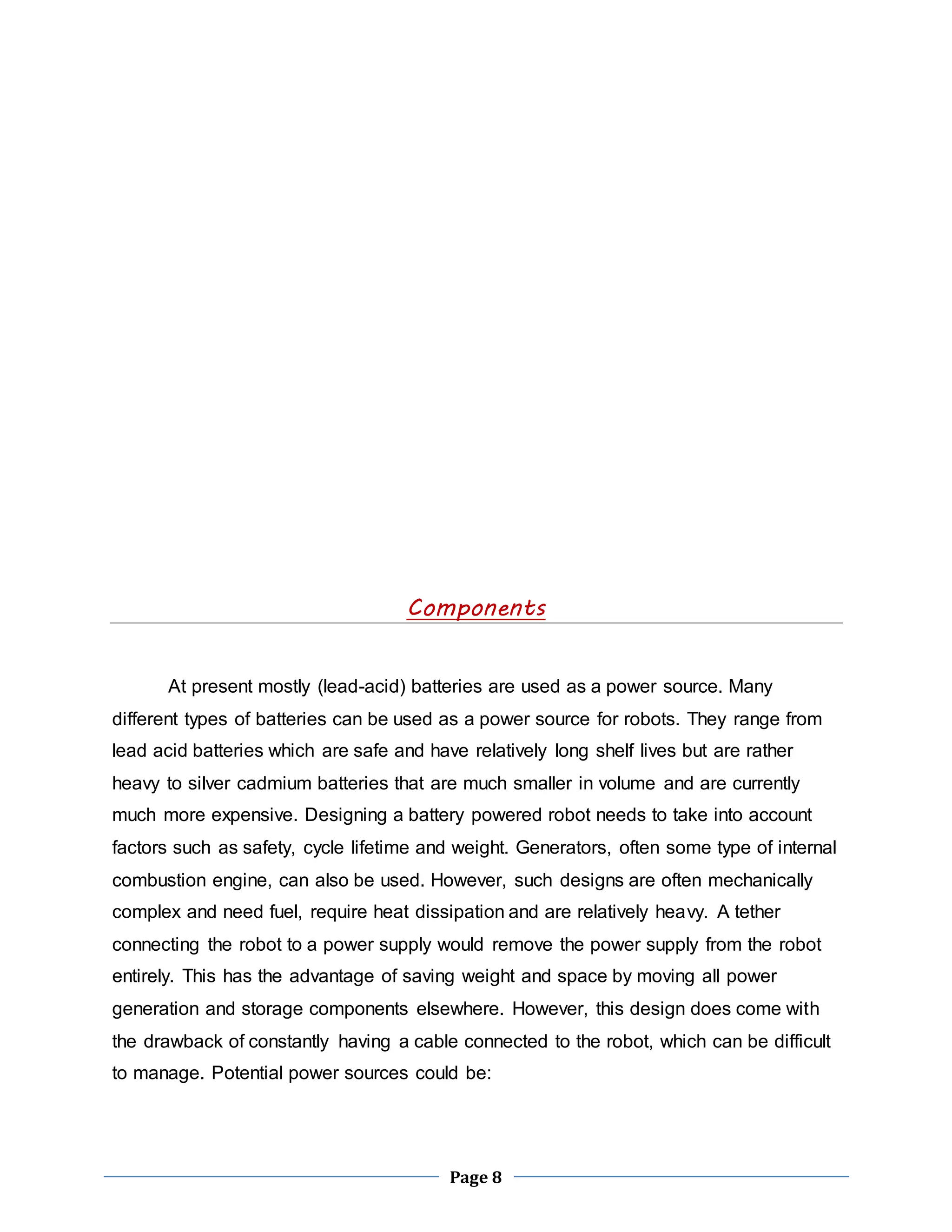 Components 
At present mostly (lead-acid) batteries are used as a power source. Many 
different types of batteries can be used as a power source for robots. They range from 
lead acid batteries which are safe and have relatively long shelf lives but are rather 
heavy to silver cadmium batteries that are much smaller in volume and are currently 
much more expensive. Designing a battery powered robot needs to take into account 
factors such as safety, cycle lifetime and weight. Generators, often some type of internal 
combustion engine, can also be used. However, such designs are often mechanically 
complex and need fuel, require heat dissipation and are relatively heavy. A tether 
connecting the robot to a power supply would remove the power supply from the robot 
entirely. This has the advantage of saving weight and space by moving all power 
generation and storage components elsewhere. However, this design does come with 
the drawback of constantly having a cable connected to the robot, which can be difficult 
to manage. Potential power sources could be: 
Page 8 
 