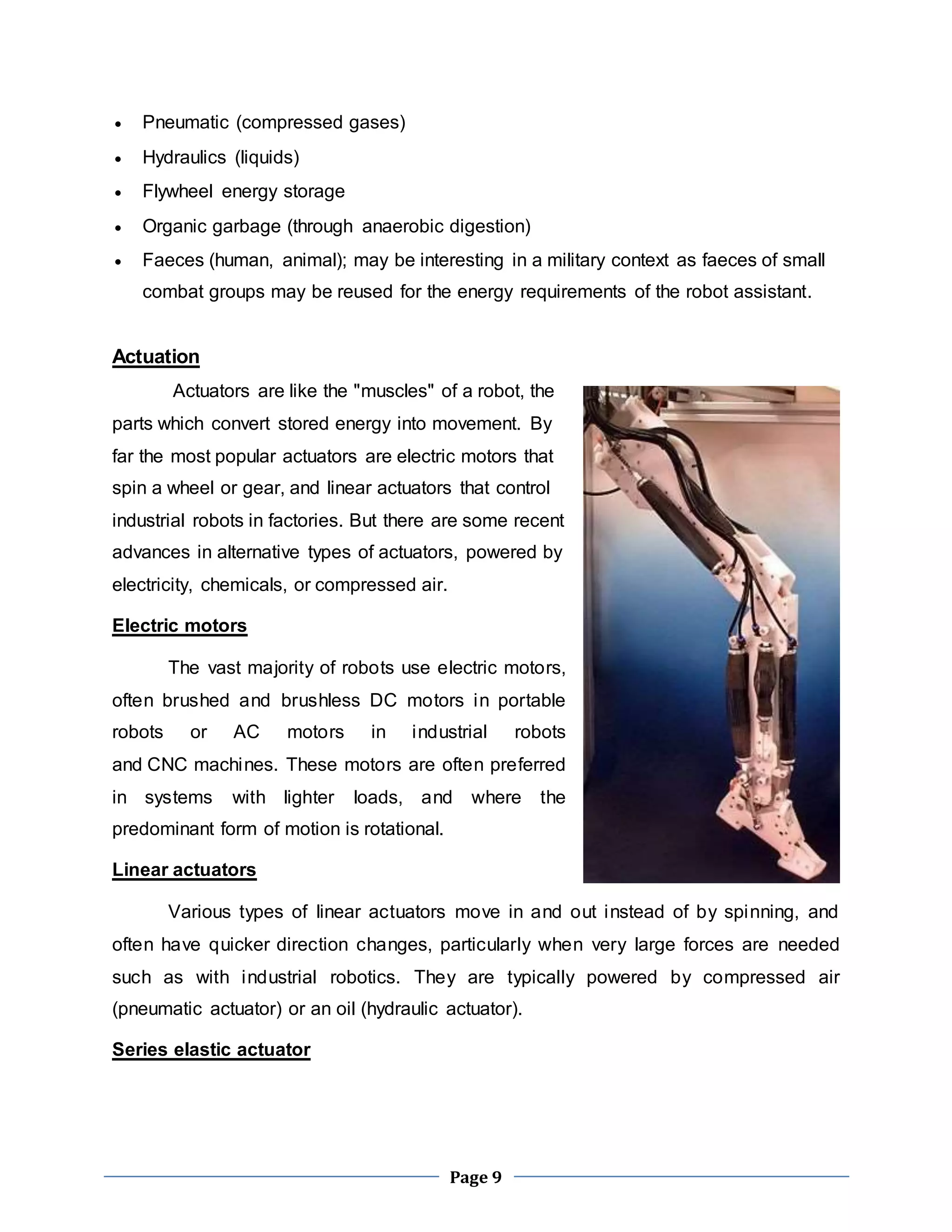 Page 9 
 Pneumatic (compressed gases) 
 Hydraulics (liquids) 
 Flywheel energy storage 
 Organic garbage (through anaerobic digestion) 
 Faeces (human, animal); may be interesting in a military context as faeces of small 
combat groups may be reused for the energy requirements of the robot assistant. 
Actuation 
Actuators are like the "muscles" of a robot, the 
parts which convert stored energy into movement. By 
far the most popular actuators are electric motors that 
spin a wheel or gear, and linear actuators that control 
industrial robots in factories. But there are some recent 
advances in alternative types of actuators, powered by 
electricity, chemicals, or compressed air. 
Electric motors 
The vast majority of robots use electric motors, 
often brushed and brushless DC motors in portable 
robots or AC motors in industrial robots 
and CNC machines. These motors are often preferred 
in systems with lighter loads, and where the 
predominant form of motion is rotational. 
Linear actuators 
Various types of linear actuators move in and out instead of by spinning, and 
often have quicker direction changes, particularly when very large forces are needed 
such as with industrial robotics. They are typically powered by compressed air 
(pneumatic actuator) or an oil (hydraulic actuator). 
Series elastic actuator 
 