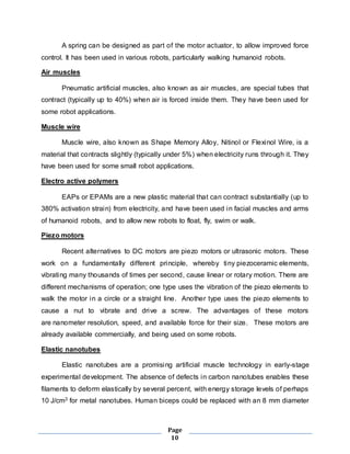 A spring can be designed as part of the motor actuator, to allow improved force 
control. It has been used in various robots, particularly walking humanoid robots. 
Page 
10 
Air muscles 
Pneumatic artificial muscles, also known as air muscles, are special tubes that 
contract (typically up to 40%) when air is forced inside them. They have been used for 
some robot applications. 
Muscle wire 
Muscle wire, also known as Shape Memory Alloy, Nitinol or Flexinol Wire, is a 
material that contracts slightly (typically under 5%) when electricity runs through it. They 
have been used for some small robot applications. 
Electro active polymers 
EAPs or EPAMs are a new plastic material that can contract substantially (up to 
380% activation strain) from electricity, and have been used in facial muscles and arms 
of humanoid robots, and to allow new robots to float, fly, swim or walk. 
Piezo motors 
Recent alternatives to DC motors are piezo motors or ultrasonic motors. These 
work on a fundamentally different principle, whereby tiny piezoceramic elements, 
vibrating many thousands of times per second, cause linear or rotary motion. There are 
different mechanisms of operation; one type uses the vibration of the piezo elements to 
walk the motor in a circle or a straight line. Another type uses the piezo elements to 
cause a nut to vibrate and drive a screw. The advantages of these motors 
are nanometer resolution, speed, and available force for their size. These motors are 
already available commercially, and being used on some robots. 
Elastic nanotubes 
Elastic nanotubes are a promising artificial muscle technology in early-stage 
experimental development. The absence of defects in carbon nanotubes enables these 
filaments to deform elastically by several percent, with energy storage levels of perhaps 
10 J/cm3 for metal nanotubes. Human biceps could be replaced with an 8 mm diameter 
 