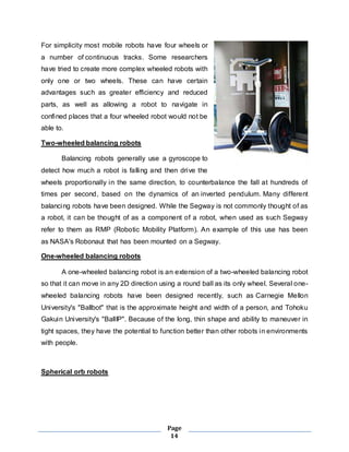 For simplicity most mobile robots have four wheels or 
a number of continuous tracks. Some researchers 
have tried to create more complex wheeled robots with 
only one or two wheels. These can have certain 
advantages such as greater efficiency and reduced 
parts, as well as allowing a robot to navigate in 
confined places that a four wheeled robot would not be 
able to. 
Page 
14 
Two-wheeled balancing robots 
Balancing robots generally use a gyroscope to 
detect how much a robot is falling and then drive the 
wheels proportionally in the same direction, to counterbalance the fall at hundreds of 
times per second, based on the dynamics of an inverted pendulum. Many different 
balancing robots have been designed. While the Segway is not commonly thought of as 
a robot, it can be thought of as a component of a robot, when used as such Segway 
refer to them as RMP (Robotic Mobility Platform). An example of this use has been 
as NASA's Robonaut that has been mounted on a Segway. 
One-wheeled balancing robots 
A one-wheeled balancing robot is an extension of a two-wheeled balancing robot 
so that it can move in any 2D direction using a round ball as its only wheel. Several one-wheeled 
balancing robots have been designed recently, such as Carnegie Mellon 
University's "Ballbot" that is the approximate height and width of a person, and Tohoku 
Gakuin University's "BallIP". Because of the long, thin shape and ability to maneuver in 
tight spaces, they have the potential to function better than other robots in environments 
with people. 
Spherical orb robots 
 
