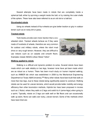 Several attempts have been made in robots that are completely inside a 
spherical ball, either by spinning a weight inside the ball, or by rotating the outer shells 
of the sphere. These have also been referred to as an orb bot or a ball bot. 
Page 
15 
Six-wheeled robots 
Using six wheels instead of four wheels can give better traction or grip in outdoor 
terrain such as on rocky dirt or grass. 
Tracked robots 
Tank tracks provide even more traction than a six-wheeled 
robot. Tracked wheels behave as if they were 
made of hundreds of wheels, therefore are very common 
for outdoor and military robots, where the robot must 
drive on very rough terrain. However, they are difficult to 
use indoors such as on carpets and smooth floors. 
Examples include NASA's Urban Robot "Urbie". 
Walking applied to robots 
Walking is a difficult and dynamic problem to solve. Several robots have been 
made which can walk reliably on two legs, however none have yet been made which 
are as robust as a human. There has been much study on human inspired walking, 
such as AMBER lab which was established in 2008 by the Mechanical Engineering 
Department at Texas A&M University.[56] Many other robots have been built that walk on 
more than two legs, due to these robots being significantly easier to construct. Walking 
robots can be used for uneven terrains, which would provide better mobility and energy 
efficiency than other locomotion methods. Hybrids too have been proposed in movies 
such as I, Robot, where they walk on 2 legs and switch to 4 (arms+legs) when going to 
a sprint. Typically, robots on 2 legs can walk well on flat floors and can occasionally 
walk up stairs. None can walk over rocky, uneven terrain. Some of the methods which 
have been tried are: 
 