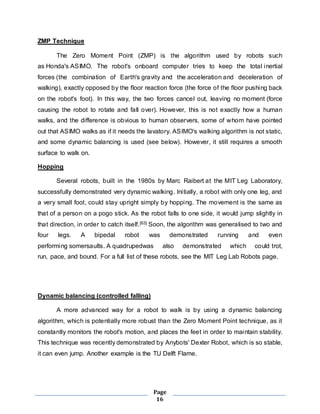 Page 
16 
ZMP Technique 
The Zero Moment Point (ZMP) is the algorithm used by robots such 
as Honda's ASIMO. The robot's onboard computer tries to keep the total inertial 
forces (the combination of Earth's gravity and the acceleration and deceleration of 
walking), exactly opposed by the floor reaction force (the force of the floor pushing back 
on the robot's foot). In this way, the two forces cancel out, leaving no moment (force 
causing the robot to rotate and fall over). However, this is not exactly how a human 
walks, and the difference is obvious to human observers, some of whom have pointed 
out that ASIMO walks as if it needs the lavatory. ASIMO's walking algorithm is not static, 
and some dynamic balancing is used (see below). However, it still requires a smooth 
surface to walk on. 
Hopping 
Several robots, built in the 1980s by Marc Raibert at the MIT Leg Laboratory, 
successfully demonstrated very dynamic walking. Ini tially, a robot with only one leg, and 
a very small foot, could stay upright simply by hopping. The movement is the same as 
that of a person on a pogo stick. As the robot falls to one side, it would jump slightly in 
that direction, in order to catch itself.[63] Soon, the algorithm was generalised to two and 
four legs. A bipedal robot was demonstrated running and even 
performing somersaults. A quadrupedwas also demonstrated which could trot, 
run, pace, and bound. For a full list of these robots, see the MIT Leg Lab Robots page. 
Dynamic balancing (controlled falling) 
A more advanced way for a robot to walk is by using a dynamic balancing 
algorithm, which is potentially more robust than the Zero Moment Point technique, as it 
constantly monitors the robot's motion, and places the feet in order to maintain stability. 
This technique was recently demonstrated by Anybots' Dexter Robot, which is so stable, 
it can even jump. Another example is the TU Delft Flame. 
 
