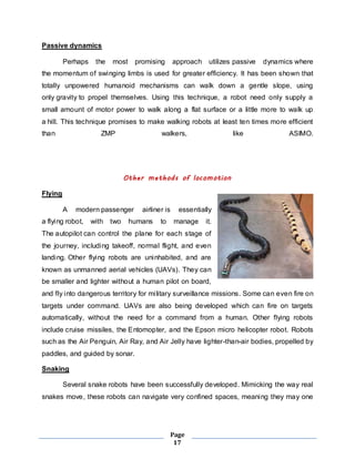 Page 
17 
Passive dynamics 
Perhaps the most promising approach utilizes passive dynamics where 
the momentum of swinging limbs is used for greater efficiency. It has been shown that 
totally unpowered humanoid mechanisms can walk down a gentle slope, using 
only gravity to propel themselves. Using this technique, a robot need only supply a 
small amount of motor power to walk along a flat surface or a little more to walk up 
a hill. This technique promises to make walking robots at least ten times more efficient 
than ZMP walkers, like ASIMO. 
Other methods of locomotion 
Flying 
A modern passenger airliner is essentially 
a flying robot, with two humans to manage it. 
The autopilot can control the plane for each stage of 
the journey, including takeoff, normal flight, and even 
landing. Other flying robots are uninhabited, and are 
known as unmanned aerial vehicles (UAVs). They can 
be smaller and lighter without a human pilot on board, 
and fly into dangerous territory for mi litary surveillance missions. Some can even fire on 
targets under command. UAVs are also being developed which can fire on targets 
automatically, without the need for a command from a human. Other flying robots 
include cruise missiles, the Entomopter, and the Epson micro helicopter robot. Robots 
such as the Air Penguin, Air Ray, and Air Jelly have lighter-than-air bodies, propelled by 
paddles, and guided by sonar. 
Snaking 
Several snake robots have been successfully developed. Mimicking the way real 
snakes move, these robots can navigate very confined spaces, meaning they may one 
 