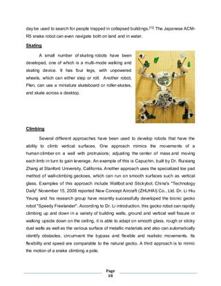 day be used to search for people trapped in collapsed buildings.[72] The Japanese ACM-R5 
snake robot can even navigate both on land and in water. 
Page 
18 
Skating 
A small number of skating robots have been 
developed, one of which is a multi-mode walking and 
skating device. It has four legs, with unpowered 
wheels, which can either step or roll. Another robot, 
Plen, can use a miniature skateboard or roller-skates, 
and skate across a desktop. 
Climbing 
Several different approaches have been used to develop robots that have the 
ability to climb vertical surfaces. One approach mimics the movements of a 
human climber on a wall with protrusions; adjusting the center of mass and moving 
each limb in turn to gain leverage. An example of this is Capuchin, built by Dr. Ruixiang 
Zhang at Stanford University, California. Another approach uses the specialized toe pad 
method of wall-climbing geckoes, which can run on smooth surfaces such as vertical 
glass. Examples of this approach include Wallbot and Stickybot. China's "Technology 
Daily" November 15, 2008 reported New Concept Aircraft (ZHUHAI) Co., Ltd. Dr. Li Hiu 
Yeung and his research group have recently successfully developed the bionic gecko 
robot "Speedy Freelander". According to Dr. Li introduction, this gecko robot can rapidly 
climbing up and down in a variety of building walls, ground and vertical wall fissure or 
walking upside down on the ceiling, it is able to adapt on smooth glass, rough or sticky 
dust walls as well as the various surface of metallic materials and also can automatically 
identify obstacles, circumvent the bypass and flexible and realistic movements. Its 
flexibility and speed are comparable to the natural gecko. A third approach is to mimic 
the motion of a snake climbing a pole. 
 