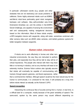In particular unforeseen events (e.g. people and other 
obstacles that are not stationary) can cause problems or 
collisions. Some highly advanced robots such as ASIMO, 
and Meinü robot have particularly good robot navigation 
hardware and software. Also, self-controlled cars, Ernst 
Dickmanns' driverless car, and the entries in the DARPA 
Grand Challenge, are capable of sensing the environment 
well and subsequently making navigational decisions 
based on this information. Most of these robots employ 
a GPS navigation device with waypoints, along with radar, sometimes combined with 
other sensory data such as LIDAR, video cameras, and inertial guidance systems for 
better navigation between waypoints. 
Human-robot interaction 
If robots are to work effectively in homes and other non-industrial 
environments, the way they are instructed to perform 
their jobs, and especially how they will be told to stop will be of 
critical importance. The people who interact with them may have 
little or no training in robotics, and so any interface will need to be 
extremely intuitive. Science fiction authors also typically assume 
that robots will eventually be capable of communicating with 
humans through speech, gestures, and facial expressions, rather 
than a command-line interface. Although speech would be the most natural way for the 
human to communicate, it is unnatural for the robot. It will probably be a long time 
before robots interact as naturally as the fictional C-3PO. 
Page 
20 
Speech recognition 
Interpreting the continuous flow of sounds coming from a human, in real time, is 
a difficult task for a computer, mostly because of the great variability of speech. The 
same word, spoken by the same person may sound different depending on 
 