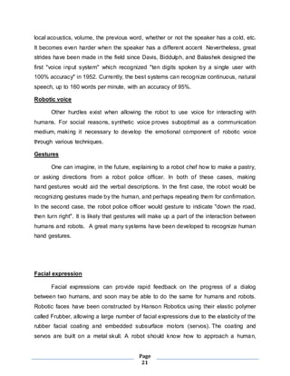 local acoustics, volume, the previous word, whether or not the speaker has a cold, etc. 
It becomes even harder when the speaker has a different accent Nevertheless, great 
strides have been made in the field since Davis, Biddulph, and Balashek designed the 
first "voice input system" which recognized "ten digits spoken by a single user with 
100% accuracy" in 1952. Currently, the best systems can recognize continuous, natural 
speech, up to 160 words per minute, with an accuracy of 95%. 
Page 
21 
Robotic voice 
Other hurdles exist when allowing the robot to use voice for interacting with 
humans. For social reasons, synthetic voice proves suboptimal as a communication 
medium, making it necessary to develop the emotional component of robotic voice 
through various techniques. 
Gestures 
One can imagine, in the future, explaining to a robot chef how to make a pastry, 
or asking directions from a robot police officer. In both of these cases, making 
hand gestures would aid the verbal descriptions. In the first case, the robot would be 
recognizing gestures made by the human, and perhaps repeating them for confirmation. 
In the second case, the robot police officer would gesture to indicate "down the road, 
then turn right". It is likely that gestures will make up a part of the interaction between 
humans and robots. A great many systems have been developed to recognize human 
hand gestures. 
Facial expression 
Facial expressions can provide rapid feedback on the progress of a dialog 
between two humans, and soon may be able to do the same for humans and robots. 
Robotic faces have been constructed by Hanson Robotics using their elastic polymer 
called Frubber, allowing a large number of facial expressions due to the elasticity of the 
rubber facial coating and embedded subsurface motors (servos). The coating and 
servos are bui lt on a metal skull. A robot should know how to approach a human, 
 