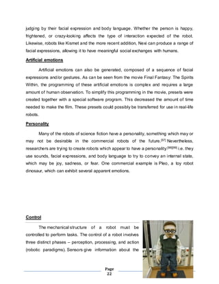 judging by their facial expression and body language. Whether the person is happy, 
frightened, or crazy-looking affects the type of interaction expected of the robot. 
Likewise, robots like Kismet and the more recent addition, Nexi can produce a range of 
facial expressions, allowing it to have meaningful social exchanges with humans. 
Page 
22 
Artificial emotions 
Artificial emotions can also be generated, composed of a sequence of facial 
expressions and/or gestures. As can be seen from the movie Final Fantasy: The Spirits 
Within, the programming of these artificial emotions is complex and requires a large 
amount of human observation. To simplify this programming in the movie, presets were 
created together with a special software program. This decreased the amount of time 
needed to make the film. These presets could possibly be transferred for use in real-life 
robots. 
Personality 
Many of the robots of science fiction have a personality, something which may or 
may not be desirable in the commercial robots of the future.[97] Nevertheless, 
researchers are trying to create robots which appear to have a personality:[98][99] i.e. they 
use sounds, facial expressions, and body language to try to convey an internal state, 
which may be joy, sadness, or fear. One commercial example is Pleo, a toy robot 
dinosaur, which can exhibit several apparent emotions. 
Control 
The mechanical structure of a robot must be 
controlled to perform tasks. The control of a robot involves 
three distinct phases – perception, processing, and action 
(robotic paradigms). Sensors give information about the 
 