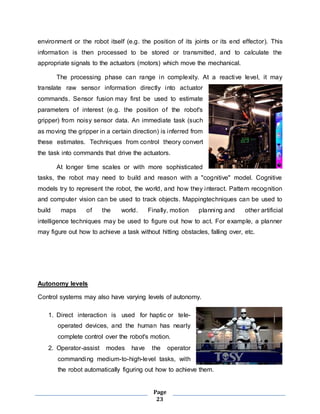 environment or the robot itself (e.g. the position of its joints or its end effector). This 
information is then processed to be stored or transmitted, and to calculate the 
appropriate signals to the actuators (motors) which move the mechanical. 
The processing phase can range in complexity. At a reactive level, it may 
translate raw sensor information directly into actuator 
commands. Sensor fusion may first be used to estimate 
parameters of interest (e.g. the position of the robot's 
gripper) from noisy sensor data. An immediate task (such 
as moving the gripper in a certain direction) is inferred from 
these estimates. Techniques from control theory convert 
the task into commands that drive the actuators. 
At longer time scales or with more sophisticated 
tasks, the robot may need to build and reason with a "cognitive" model. Cognitive 
models try to represent the robot, the world, and how they interact. Pattern recognition 
and computer vision can be used to track objects. Mappingtechniques can be used to 
build maps of the world. Finally, motion planning and other artificial 
intelligence techniques may be used to figure out how to act. For example, a planner 
may figure out how to achieve a task without hitting obstacles, falling over, etc. 
Page 
23 
Autonomy levels 
Control systems may also have varying levels of autonomy. 
1. Direct interaction is used for haptic or tele-operated 
devices, and the human has nearly 
complete control over the robot's motion. 
2. Operator-assist modes have the operator 
commanding medium-to-high-level tasks, with 
the robot automatically figuring out how to achieve them. 
 
