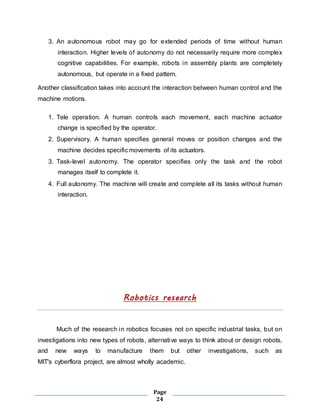 3. An autonomous robot may go for extended periods of time without human 
interaction. Higher levels of autonomy do not necessarily require more complex 
cognitive capabilities. For example, robots in assembly plants are completely 
autonomous, but operate in a fixed pattern. 
Another classification takes into account the interaction between human control and the 
machine motions. 
1. Tele operation. A human controls each movement, each machine actuator 
change is specified by the operator. 
2. Supervisory. A human specifies general moves or position changes and the 
machine decides specific movements of its actuators. 
3. Task-level autonomy. The operator specifies only the task and the robot 
Page 
24 
manages itself to complete it. 
4. Full autonomy. The machine will create and complete all its tasks without human 
interaction. 
Robotics research 
Much of the research in robotics focuses not on specific industrial tasks, but on 
investigations into new types of robots, alternative ways to think about or design robots, 
and new ways to manufacture them but other investigations, such as 
MIT's cyberflora project, are almost wholly academic. 
 