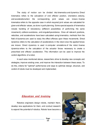 The study of motion can be divided into kinematics and dynamics. Direct 
kinematics refers to the calculation of end effector position, orientation, velocity, 
and accelerationwhen the corresponding joint values are known. Inverse 
kinematics refers to the opposite case in which required joint values are calculated for 
given end effector values, as done in path planning. Some special aspects of kinematics 
include handling of redundancy (different possibilities of performing the same 
movement), collision avoidance, and singularityavoidance. Once all relevant positions, 
velocities, and accelerations have been calculated using kinematics, methods from the 
field of dynamics are used to study the effect offorces upon these movements. Direct 
dynamics refers to the calculation of accelerations in the robot once the applied forces 
are known. Direct dynamics is used in computer simulations of the robot. Inverse 
dynamics refers to the calculation of the actuator forces necessary to create a 
prescribed end effector acceleration. This information can be used to improve the 
control algorithms of a robot. 
In each area mentioned above, researchers strive to develop new concepts and 
strategies, improve existing ones, and improve the interaction between these areas. To 
do this, criteria for "optimal" performance and ways to optimize design, structure, and 
control of robots must be developed and implemented. 
Education and training 
Robotics engineers design robots, maintain them, 
develop new applications for them, and conduct research 
to expand the potential of robotics. Robots have become a 
Page 
26 
 