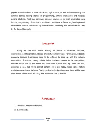 popular educational tool in some middle and high schools, as well as in numerous youth 
summer camps, raising interest in programming, artificial intelligence and robotics 
among students. First-year computer science courses at several universities now 
include programming of a robot in addition to traditional software engineering -based 
coursework. On the Teknion faculty an educational laboratory was established in 1994 
by Dr. Jacob Rubinovitz. 
Conclusion 
Today we find most robots working for people in industries, factories, 
warehouses, and laboratories. Robots are useful in many ways. For instance, it boosts 
economy because businesses need to be efficient to keep up with the industry 
competition. Therefore, having robots helps business owners to be competitive, 
because robots can do jobs better and faster than humans can, e.g. robot can built, 
assemble a car. Yet robots cannot perform every job; today robots roles inc lude 
assisting research and industry. Finally, as the technology improves, there will be new 
ways to use robots which will bring new hopes and new potentials. 
References 
Page 
27 
1. "robotics". Oxford Dictionaries. 
2. Encyclopedia 
 