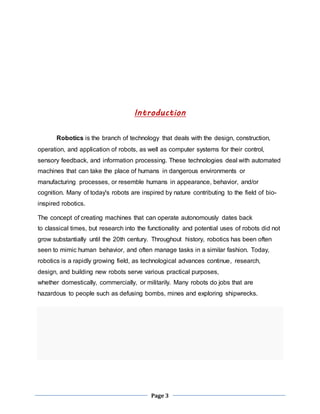 Introduction 
Robotics is the branch of technology that deals with the design, construction, 
operation, and application of robots, as well as computer systems for their control, 
sensory feedback, and information processing. These technologies deal with automated 
machines that can take the place of humans in dangerous environments or 
manufacturing processes, or resemble humans in appearance, behavior, and/or 
cognition. Many of today's robots are inspired by nature contributing to the field of bio-inspired 
Page 3 
robotics. 
The concept of creating machines that can operate autonomously dates back 
to classical times, but research into the functionality and potential uses of robots did not 
grow substantially until the 20th century. Throughout history, robotics has been often 
seen to mimic human behavior, and often manage tasks in a similar fashion. Today, 
robotics is a rapidly growing field, as technological advances continue, research, 
design, and building new robots serve various practical purposes, 
whether domestically, commercially, or militarily. Many robots do jobs that are 
hazardous to people such as defusing bombs, mines and exploring shipwrecks. 
 