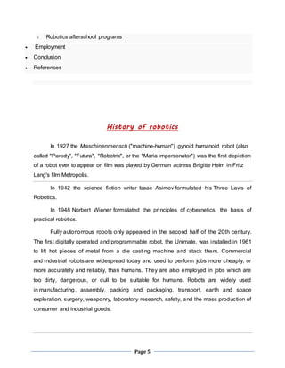 Page 5 
o Robotics afterschool programs 
 Employment 
 Conclusion 
 References 
History of robotics 
In 1927 the Maschinenmensch ("machine-human") gynoid humanoid robot (also 
called "Parody", "Futura", "Robotrix", or the "Maria impersonator") was the first depiction 
of a robot ever to appear on film was played by German actress Brigitte Helm in Fritz 
Lang's film Metropolis. 
In 1942 the science fiction writer Isaac Asimov formulated his Three Laws of 
Robotics. 
In 1948 Norbert Wiener formulated the principles of cybernetics, the basis of 
practical robotics. 
Fully autonomous robots only appeared in the second half of the 20th century. 
The first digitally operated and programmable robot, the Unimate, was installed in 1961 
to lift hot pieces of metal from a die casting machine and stack them. Commercial 
and industrial robots are widespread today and used to perform jobs more cheaply, or 
more accurately and reliably, than humans. They are also employed in jobs which are 
too dirty, dangerous, or dull to be suitable for humans. Robots are widely used 
in manufacturing, assembly, packing and packaging, transport, earth and space 
exploration, surgery, weaponry, laboratory research, safety, and the mass production of 
consumer and industrial goods. 
 
