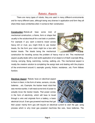 Robotic Aspects 
There are many types of robots; they are used in many different environments 
and for many different uses, although being very diverse in application and form they all 
share three basic similarities when it comes to their construction. 
Construction: Robots all have some kind of 
mechanical construction, a frame, form or shape that 
usually is the solution/result for a set task or problem. 
For example if you want a robot to travel across 
heavy dirt or mud, you might think to use tracker 
treads, So the form your robot might be a box with 
tracker treads. The treads being the mechanical 
construction for traveling across the problem of heavy mud or dirt. This mechanical 
aspect usually deals with a real world application of an object or of itself, example lifting, 
moving, carrying, flying, swimming, running, walking...etc. The mechanical aspect is 
mostly the creators solution to completing the assign task and dealing with the physics 
of the environment around it, example: gravity, friction, resistance…etc. Form follows 
function. 
Electrical Aspect: Robots have an electrical aspect 
to them in them, in the form of wires, sensors, circuits, 
batteries …etc. Example: the tracker tread robot that 
was mention earlier, it will need some kind of power to 
actually move the tracker treads. That power comes 
in the form of electricity, which will have to travel 
through a wire and originate from a battery, a basic 
electrical circuit. Even gas powered machines that get 
their power mainly form gas still require an electrical current to start the gas using 
process which is why most gas powered machines like cars, have batteries. The 
Page 6 
 