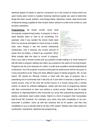 electrical aspect of robots is used for movement: as in the control of motors which are 
used mostly were motion is needed. Sensing: electrical signals are used to determine 
things like heat, sound, position, and energy status. Operation: robots need some level 
of electrical energy supplied to their motors and/or sensors in order to be turned on, and 
do basic operations. 
Programming: All robots contain some level 
of computer programming (code), A program is how a 
robot decides when or how to do something. For 
example: what if you wanted the tractor tread robot 
(from our previous examples) to move across a muddy 
road, even though it has the correct mechanical 
construction, and it receives the correct amount of 
power from its battery, i t doesn’t go anywhere. Why? 
What actually tells the robot to move? A program. 
Even if you had a remote control and you pushed a button telling it to move forward it 
will still need a program relating the button you pushed to the action of moving forward. 
Programs are the core essence of a robot, it could have excellent mechanical/electrical 
construction, but if its program is poorly constructed its performance will be very poor or 
it may not perform at all. There are three different types of robotic programs, RC, AI and 
hybrid. RC stands for Remote Control, a robot with this type of program has a 
preexisting set of commands that it will only do if and when it receives a signal from a 
control source, most of the time the control source is a human being with a remote 
control. AI stand for artificial Intelligence, robots with this kind of programing interact 
with their environment on their own without a control source. Robots with AI create 
solutions to objects/problems they encounter by using their preexisting programing to 
decide, understand, learn and/or create. Hybrid is a form of program that incorporates 
both AI and RC functions, For example: your robot may work completely on its own, 
encounter a problem, come up with two solutions like an AI system, and then rely 
completely on you to decide what to do like a RC system. Robots have three aspect of 
construction mechanical, electrical and programming. 
Page 7 
 