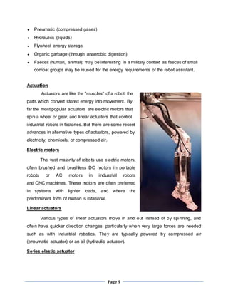 Page 9 
 Pneumatic (compressed gases) 
 Hydraulics (liquids) 
 Flywheel energy storage 
 Organic garbage (through anaerobic digestion) 
 Faeces (human, animal); may be interesting in a military context as faeces of small 
combat groups may be reused for the energy requirements of the robot assistant. 
Actuation 
Actuators are like the "muscles" of a robot, the 
parts which convert stored energy into movement. By 
far the most popular actuators are electric motors that 
spin a wheel or gear, and linear actuators that control 
industrial robots in factories. But there are some recent 
advances in alternative types of actuators, powered by 
electricity, chemicals, or compressed air. 
Electric motors 
The vast majority of robots use electric motors, 
often brushed and brushless DC motors in portable 
robots or AC motors in industrial robots 
and CNC machines. These motors are often preferred 
in systems with lighter loads, and where the 
predominant form of motion is rotational. 
Linear actuators 
Various types of linear actuators move in and out instead of by spinning, and 
often have quicker direction changes, particularly when very large forces are needed 
such as with industrial robotics. They are typically powered by compressed air 
(pneumatic actuator) or an oil (hydraulic actuator). 
Series elastic actuator 
 