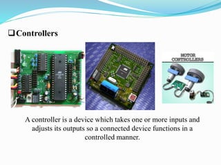 Controllers 
A controller is a device which takes one or more inputs and 
adjusts its outputs so a connected device functions in a 
controlled manner. 
 