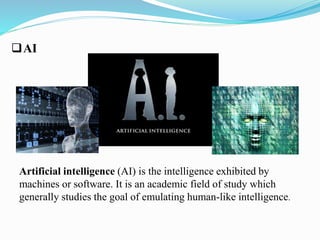 AI 
Artificial intelligence (AI) is the intelligence exhibited by 
machines or software. It is an academic field of study which 
generally studies the goal of emulating human-like intelligence. 
 
