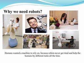 Why we need robots? 
Humans wanted a machine to rely on, because robots never get tired and help the 
humans by different tasks all the time. 
 