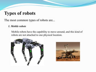 Types of robots 
The most common types of robots are... 
1. Mobile robots 
Mobile robots have the capability to move around, and this kind of 
robots are not attached to one physical location. 
 