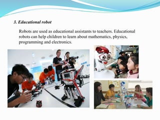 3. Educational robot 
Robots are used as educational assistants to teachers. Educational 
robots can help children to learn about mathematics, physics, 
programming and electronics. 
 