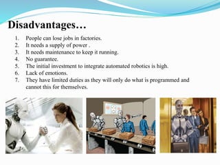 Disadvantages… 
1. People can lose jobs in factories. 
2. It needs a supply of power . 
3. It needs maintenance to keep it running. 
4. No guarantee. 
5. The initial investment to integrate automated robotics is high. 
6. Lack of emotions. 
7. They have limited duties as they will only do what is programmed and 
cannot this for themselves. 
 