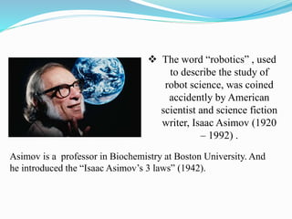  The word “robotics” , used 
to describe the study of 
robot science, was coined 
accidently by American 
scientist and science fiction 
writer, Isaac Asimov (1920 
– 1992) . 
Asimov is a professor in Biochemistry at Boston University. And 
he introduced the “Isaac Asimov’s 3 laws” (1942). 
 