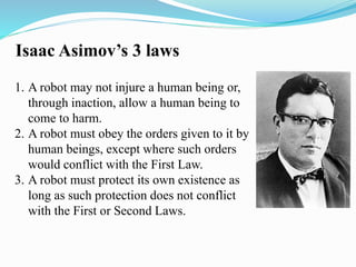 Isaac Asimov’s 3 laws 
1. A robot may not injure a human being or, 
through inaction, allow a human being to 
come to harm. 
2. A robot must obey the orders given to it by 
human beings, except where such orders 
would conflict with the First Law. 
3. A robot must protect its own existence as 
long as such protection does not conflict 
with the First or Second Laws. 
 
