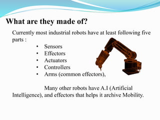 What are they made of? 
Currently most industrial robots have at least following five 
parts : 
• Sensors 
• Effectors 
• Actuators 
• Controllers 
• Arms (common effectors), 
Many other robots have A.I (Artificial 
Intelligence), and effectors that helps it archive Mobility. 
 