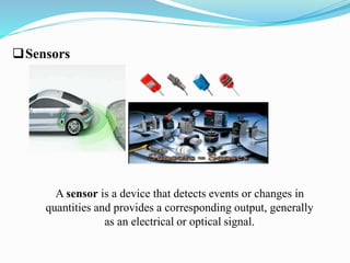 Sensors 
A sensor is a device that detects events or changes in 
quantities and provides a corresponding output, generally 
as an electrical or optical signal. 
 
