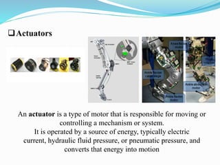 Actuators 
An actuator is a type of motor that is responsible for moving or 
controlling a mechanism or system. 
It is operated by a source of energy, typically electric 
current, hydraulic fluid pressure, or pneumatic pressure, and 
converts that energy into motion 
 