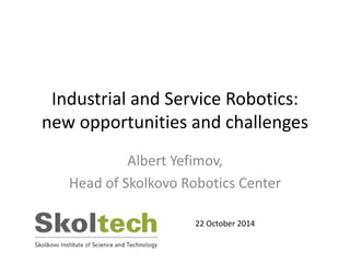 Industrial and Service Robotics: 
new opportunities and challenges 
Albert Yefimov, 
Head of Skolkovo Robotics Center 
22 October 2014 
 