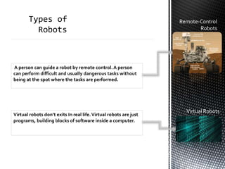 Remote-Control
Robots
A person can guide a robot by remote control. A person
can perform difficult and usually dangerous tasks without
being at the spot where the tasks are performed.
Virtual robots don’t exits In real life.Virtual robots are just
programs, building blocks of software inside a computer.
Virtual Robots
 