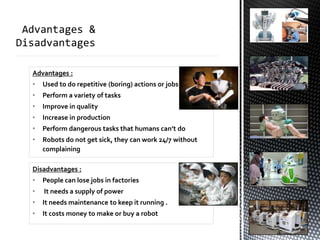 Advantages :
• Used to do repetitive (boring) actions or jobs
• Perform a variety of tasks
• Improve in quality
• Increase in production
• Perform dangerous tasks that humans can’t do
• Robots do not get sick, they can work 24/7 without
complaining
Disadvantages :
• People can lose jobs in factories
• It needs a supply of power
• It needs maintenance to keep it running .
• It costs money to make or buy a robot
 