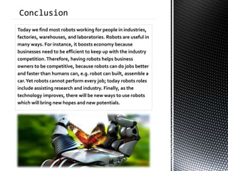 Today we find most robots working for people in industries,
factories, warehouses, and laboratories. Robots are useful in
many ways. For instance, it boosts economy because
businesses need to be efficient to keep up with the industry
competition. Therefore, having robots helps business
owners to be competitive, because robots can do jobs better
and faster than humans can, e.g. robot can built, assemble a
car.Yet robots cannot perform every job; today robots roles
include assisting research and industry. Finally, as the
technology improves, there will be new ways to use robots
which will bring new hopes and new potentials.
 