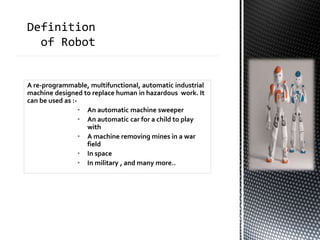 A re-programmable, multifunctional, automatic industrial
machine designed to replace human in hazardous work. It
can be used as :-
• An automatic machine sweeper
• An automatic car for a child to play
with
• A machine removing mines in a war
field
• In space
• In military , and many more..
 