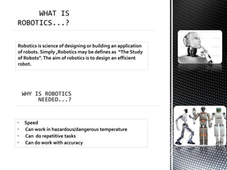 Robotics is science of designing or building an application
of robots. Simply ,Robotics may be defines as “The Study
of Robots”.The aim of robotics is to design an efficient
robot.
• Speed
• Can work in hazardous/dangerous temperature
• Can do repetitive tasks
• Can do work with accuracy
 
