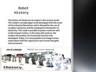 The history of robots has its origins in the ancient world.
The modern concept began to be developed with the onset
of the Industrial Revolution which allowed for the use of
complex mechanics and the subsequent introduction of
electricity. This made it possible to power machines with
small compact motors. In the early 20th century, the
modern formulation of a humanoid machine was
developed. Today, it is now possible to envisage human
sized robots with the capacity for near human thoughts
and movement.
 