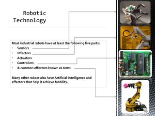 Most industrial robots have at least the following five parts:
• Sensors
• Effectors
• Actuators
• Controllers
• & common effectors known as Arms
Many other robots also have Artificial Intelligence and
effectors that help it achieve Mobility.
 