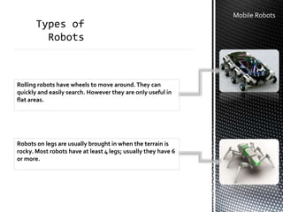Mobile Robots
Rolling robots have wheels to move around.They can
quickly and easily search. However they are only useful in
flat areas.
Robots on legs are usually brought in when the terrain is
rocky. Most robots have at least 4 legs; usually they have 6
or more.
 
