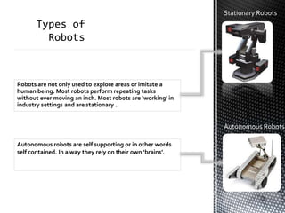Stationary Robots
Robots are not only used to explore areas or imitate a
human being. Most robots perform repeating tasks
without ever moving an inch. Most robots are ‘working’ in
industry settings and are stationary .
Autonomous robots are self supporting or in other words
self contained. In a way they rely on their own ‘brains’.
Autonomous Robots
 