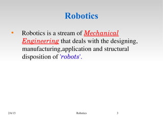 2/6/15 Robotics 3
Robotics

   Robotics is a stream of Mechanical 
Engineering that deals with the designing, 
manufacturing,application and structural 
disposition of 'robots'.
 