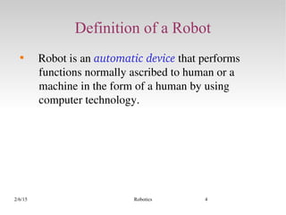 2/6/15 Robotics 4
Definition of a Robot

   Robot is an automatic device that performs 
functions normally ascribed to human or a 
machine in the form of a human by using 
computer technology.
 