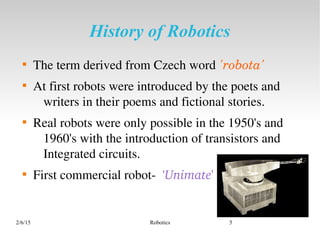 2/6/15 Robotics 5
History of Robotics

The term derived from Czech word 'robota'

At first robots were introduced by the poets and 
writers in their poems and fictional stories.

Real robots were only possible in the 1950's and 
1960's with the introduction of transistors and 
Integrated circuits.

First commercial robot­  'Unimate'
 